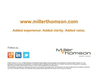 www.millerthomson.com
          Added experience. Added clarity. Added value.




Follow us...




© Miller Thomson LLP, 2011. All Rights Reserved. All Intellectual Property Rights including copyright in this presentation are owned by Miller Thomson LLP. This
presentation may be reproduced and distributed in its entirety provided no alterations are made to the form or content. Any other form of reproduction or distribution
requires the prior written consent of Miller Thomson LLP which may be requested from the presenter(s).
This presentation is provided as an information service and is a summary of current legal issues. This information is not meant as legal opinion and viewers are cautioned
not to act on information provided in this publication without seeking specific legal advice with respect to their unique circumstances.
 