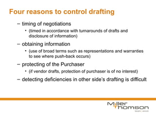 Four reasons to control drafting
  – timing of negotiations
     • (timed in accordance with turnarounds of drafts and
       disclosure of information)
  – obtaining information
     • (use of broad terms such as representations and warranties
       to see where push-back occurs)
  – protecting of the Purchaser
     • (if vendor drafts, protection of purchaser is of no interest)
  – detecting deficiencies in other side’s drafting is difficult
 