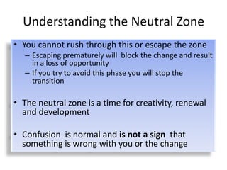 Understanding the Neutral Zone
• You cannot rush through this or escape the zone
   – Escaping prematurely will block the change and result
     in a loss of opportunity
   – If you try to avoid this phase you will stop the
     transition

• The neutral zone is a time for creativity, renewal
  and development

• Confusion is normal and is not a sign that
  something is wrong with you or the change
 