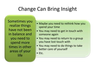 Change Can Bring Insight

Sometimes you
                   • Maybe you need to rethink how you
  realize things     spend your time
have not been      • You may need to get in touch with
in balance and       someone again
   you need to     • You may need to return to a group
   spend more        you have lost touch with
 times in other    • You may need to do things to take
                     better care of yourself
  areas of your    • Etc.
        life
 