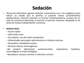 Sedación
•   Técnica de administrar agentes sedantes o disociativos con o sin analgésicos para
    inducir un estado que le permita al paciente tolerar procedimientos
    displacenteros, mientras mantiene un función cardiorespiratoria, aunque con un
    nivel de conciencia deprimido, le permite al paciente mantener despejada la vía
    aérea de manera independiente y continua.

•   Sedante Ideal:
    – Acción rápida
    – Vida media corta
    – Ser potente, con alto índice terapéutico
    – Hidrosolubles para poder administrarlos en infusión continua
    – No producir metabolitos activos
    – No tener efectos antianalgésicos
    –No producir alteraciones cardiovasculares, respiratorias,            hepáticas,
    inmunológicas ni endocrinológicas
    –No producir náuseas, vómitos ni retención urinaria.
 