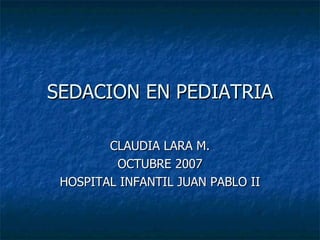 SEDACION EN PEDIATRIA CLAUDIA LARA M. OCTUBRE 2007 HOSPITAL INFANTIL JUAN PABLO II 