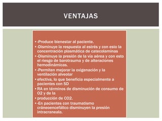 •-Produce bienestar al paciente.
•-Disminuye la respuesta al estrés y con esto la
concentración plasmática de catecolaminas
•-Disminuye la presión de la vía aérea y con esto
el riesgo de barotrauma y de alteraciones
hemodinámicas.
•-Permiten mejorar la oxigenación y la
ventilación alveolar
•efectiva, lo que beneficia especialmente a
pacientes con SD
•RA en términos de disminución de consumo de
O2 y de la
•producción de CO2.
•-En pacientes con traumatismo
cráneoencefálico disminuyen la presión
intracraneala.
VENTAJAS
 