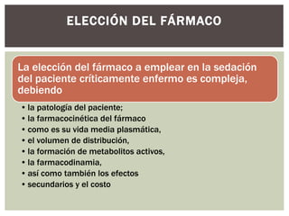 La elección del fármaco a emplear en la sedación
del paciente críticamente enfermo es compleja,
debiendo
• la patología del paciente;
• la farmacocinética del fármaco
• como es su vida media plasmática,
• el volumen de distribución,
• la formación de metabolitos activos,
• la farmacodinamia,
• así como también los efectos
• secundarios y el costo
ELECCIÓN DEL FÁRMACO
 