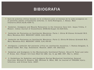  Guía de práctica clínica basada en la evidencia para el manejo de la sedo-analgesia en
el paciente adulto críticamente enfermo. E. Celis-Rodríguez, J. Besso. Med
Intensiva.2013;31(8):428-71.
 Sedation, Analgesia and Muscle Relaxation in the Intensive Care Unit. Anjan Trikha, V
Rewari. Indian Journal of Anaesthesia 2008;52:Suppl (5):620-631.
 Sedación de Pacientes en Ventilación Mecánica. Parte I. Olivia M Chávez Grimaldi M.D.
Mary Mendoza M.D. MEDICRIT 2005; 2(4):49-54.
 Sedación de Pacientes en Ventilación Mecánica. Parte 2. Olivia M Chávez Grimaldi M.D.
Mary Mendoza M.D. MEDICRIT 2005; 2(4): 49-54.
 Analgesia y sedación del paciente crítico en ventilación mecánica. I. Ramos Delgado, E.
Samsó Sabé. Rev. Esp. Anestesiol. Reanim. 2007; 54: 302-312.
 Sedation and Analgesia in the Mechanically Ventilated Patient. Shruti B. Patel and John
P. Kress. Am J Respir Crit Care Med Vol 185, Iss. 5, pp 486–497, Mar 1, 2012.
 V. Guidelines for Sedation and Analgesia During Mechanical Ventilation General
Overview. Michael B. Shapiro, MD, Michael A. West, MD. he Journal of TRAUMA Injury,
Infection, and Critical Care. 2007.
BIBIOGRAFIA
 