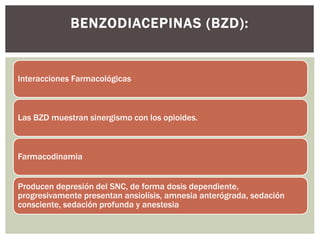 Interacciones Farmacológicas
Las BZD muestran sinergismo con los opioides.
Farmacodinamia
Producen depresión del SNC, de forma dosis dependiente,
progresivamente presentan ansiolísis, amnesia anterógrada, sedación
consciente, sedación profunda y anestesia
BENZODIACEPINAS (BZD):
 
