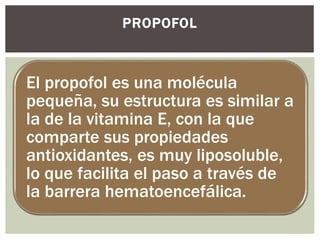 El propofol es una molécula
pequeña, su estructura es similar a
la de la vitamina E, con la que
comparte sus propiedades
antioxidantes, es muy liposoluble,
lo que facilita el paso a través de
la barrera hematoencefálica.
PROPOFOL
 