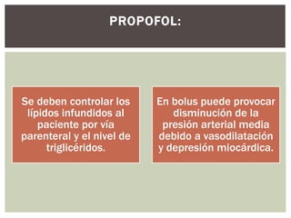Se deben controlar los
lípidos infundidos al
paciente por vía
parenteral y el nivel de
triglicéridos.
En bolus puede provocar
disminución de la
presión arterial media
debido a vasodilatación
y depresión miocárdica.
PROPOFOL:
 