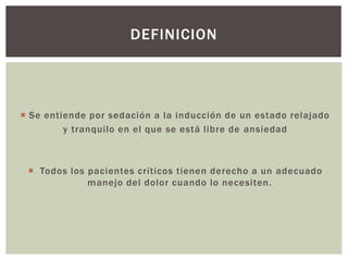  Se entiende por sedación a la inducción de un estado relajado
y tranquilo en el que se está libre de ansiedad
 Todos los pacientes críticos tienen derecho a un adecuado
manejo del dolor cuando lo necesiten.
DEFINICION
 