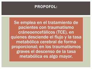Se emplea en el tratamiento de
pacientes con traumatismo
cráneoencefálicos (TCE), en
quienes desciende el flujo y la tasa
metabólica cerebral de forma
proporcional; en los traumatismos
graves el descenso de la tasa
metabólica es algo mayor.
PROPOFOL:
 