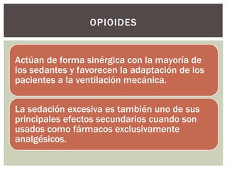 Actúan de forma sinérgica con la mayoría de
los sedantes y favorecen la adaptación de los
pacientes a la ventilación mecánica.
La sedación excesiva es también uno de sus
principales efectos secundarios cuando son
usados como fármacos exclusivamente
analgésicos.
OPIOIDES
 