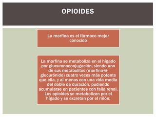 La morfina es el fármaco mejor
conocido
La morfina se metaboliza en el hígado
por glucuronoconjugación, siendo uno
de sus metabolitos (morfina-6-
glucurónido) cuatro veces más potente
que ella, y al menos con una vida media
del doble de duración, pudiendo
acumularse en pacientes con falla renal.
Los opioides se metabolizan por el
hígado y se excretan por el riñón;
OPIOIDES
 