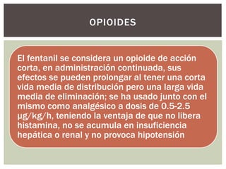 El fentanil se considera un opioide de acción
corta, en administración continuada, sus
efectos se pueden prolongar al tener una corta
vida media de distribución pero una larga vida
media de eliminación; se ha usado junto con el
mismo como analgésico a dosis de 0.5-2.5
μg/kg/h, teniendo la ventaja de que no libera
histamina, no se acumula en insuficiencia
hepática o renal y no provoca hipotensión
OPIOIDES
 