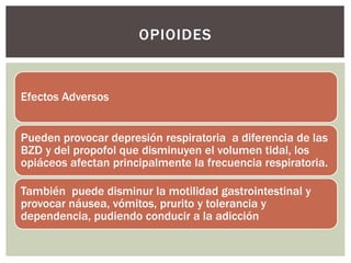 Efectos Adversos
Pueden provocar depresión respiratoria a diferencia de las
BZD y del propofol que disminuyen el volumen tidal, los
opiáceos afectan principalmente la frecuencia respiratoria.
También puede disminur la motilidad gastrointestinal y
provocar náusea, vómitos, prurito y tolerancia y
dependencia, pudiendo conducir a la adicción
OPIOIDES
 