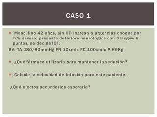  Masculino 42 años, sin CD ingresa a urgencias choque por
TCE severo; presenta deterioro neurológico con Glasgow 6
puntos, se decide IOT.
SV: TA 180/90mmHg FR 10xmin FC 100xmin P 69Kg
 ¿Qué fármaco utilizaría para mantener la sedación?
 Calcule la velocidad de infusión para este paciente.
¿Qué efectos secundarios esperaría?
CASO 1
 