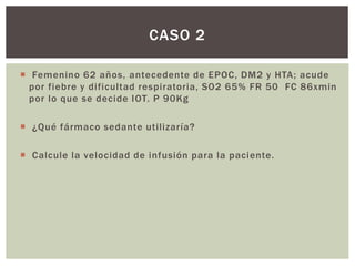  Femenino 62 años, antecedente de EPOC, DM2 y HTA; acude
por fiebre y dificultad respiratoria, SO2 65% FR 50 FC 86xmin
por lo que se decide IOT. P 90Kg
 ¿Qué fármaco sedante utilizaría?
 Calcule la velocidad de infusión para la paciente.
CASO 2
 