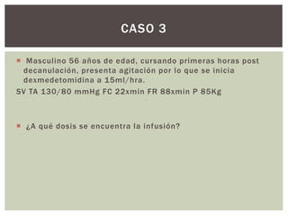  Masculino 56 años de edad, cursando primeras horas post
decanulación, presenta agitación por lo que se inicia
dexmedetomidina a 15ml/hra.
SV TA 130/80 mmHg FC 22xmin FR 88xmin P 85Kg
 ¿A qué dosis se encuentra la infusión?
CASO 3
 