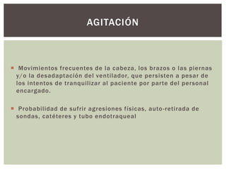  Movimientos frecuentes de la cabeza, los brazos o las piernas
y/o la desadaptación del ventilador, que persisten a pesar de
los intentos de tranquilizar al paciente por parte del personal
encargado.
 Probabilidad de sufrir agresiones físicas, auto-retirada de
sondas, catéteres y tubo endotraqueal
AGITACIÓN
 