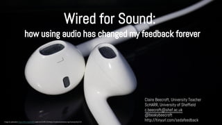 Wired for Sound: 
how using audio has changed my feedback forever 
Claire Beecroft, University Teacher 
ScHARR, University of Sheffield 
c.beecroft@shef.ac.uk 
@beakybeecroft 
http://tinyurl.com/sedafeedback Image by pahudson https://flic.kr/p/dur8r5 used via CC BY 2.0 https://creativecommons.org/licenses/by/2.0/ 
 