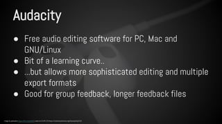 Audacity 
● Free audio editing software for PC, Mac and 
GNU/Linux 
● Bit of a learning curve.. 
● ...but allows more sophisticated editing and multiple 
export formats 
● Good for group feedback, longer feedback files 
Image by pahudson https://flic.kr/p/dur8r5 used via CC BY 2.0 https://creativecommons.org/licenses/by/2.0/ 
 