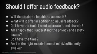 Should I offer audio feedback? 
● Will the students be able to access it? 
● What will it offer in addition to usual feedback? 
● Do I have the tools I need to create it and share it? 
● Am I happy that I understand the privacy and safety 
issues? 
● Do I have the time? 
● Am I in the right mood/frame of mind/sufficiently 
awake? 
Image by pahudson https://flic.kr/p/dur8r5 used via CC BY 2.0 https://creativecommons.org/licenses/by/2.0/ 
 