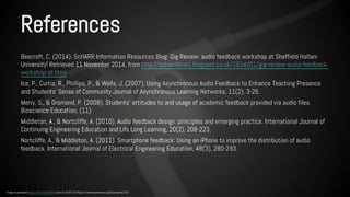 References 
Beecroft, C. (2014). ScHARR Information Resources Blog: Gig Review: audio feedback workshop at Sheffield Hallam 
University! Retrieved 11 November 2014, from http://scharrlibrary.blogspot.co.uk/2014/01/gig-review-audio-feedback-workshop- 
at.html 
Ice, P., Curtis, R., Phillips, P., & Wells, J. (2007). Using Asynchronous Audio Feedback to Enhance Teaching Presence 
and Students' Sense of Community.Journal of Asynchronous Learning Networks, 11(2), 3-25. 
Merry, S., & Orsmond, P. (2008). Students’ attitudes to and usage of academic feedback provided via audio files. 
Bioscience Education, (11). 
Middleton, A., & Nortcliffe, A. (2010). Audio feedback design: principles and emerging practice. International Journal of 
Continuing Engineering Education and Life Long Learning, 20(2), 208-223. 
Nortcliffe, A., & Middleton, A. (2011). Smartphone feedback: Using an iPhone to improve the distribution of audio 
feedback. International Journal of Electrical Engineering Education, 48(3), 280-293. 
Image by pahudson https://flic.kr/p/dur8r5 used via CC BY 2.0 https://creativecommons.org/licenses/by/2.0/ 
