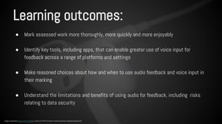 Learning outcomes: 
● Mark assessed work more thoroughly, more quickly and more enjoyably 
● Identify key tools, including apps, that can enable greater use of voice input for 
feedback across a range of platforms and settings 
● Make reasoned choices about how and when to use audio feedback and voice input in 
their marking 
● Understand the limitations and benefits of using audio for feedback, including risks 
relating to data security 
Image by pahudson https://flic.kr/p/dur8r5 used via CC BY 2.0 https://creativecommons.org/licenses/by/2.0/ 
 
