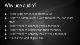 Why use audio? 
● I work with distance learners a lot 
● I want to communicate with them better, and more 
often 
● I want them to use/apply their feedback 
● I want them to understand their feedback 
● I want them to actually look at their feedback 
● It suits the kind of gal I am 
Image by pahudson https://flic.kr/p/dur8r5 used via CC BY 2.0 https://creativecommons.org/licenses/by/2.0/ 
 