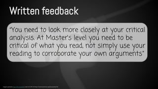 Written feedback 
“You need to look more closely at your critical 
analysis. At Master’s level you need to be 
critical of what you read, not simply use your 
reading to corroborate your own arguments” 
Image by pahudson https://flic.kr/p/dur8r5 used via CC BY 2.0 https://creativecommons.org/licenses/by/2.0/ 
 
