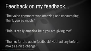Feedback on my feedback... 
“The voice comment was amazing and encouraging. 
Thank you so much.” 
“This is really amazing help you are giving me!” 
“Thanks for the audio feedback! Not had any before, 
makes a nice change” 
Image by pahudson https://flic.kr/p/dur8r5 used via CC BY 2.0 https://creativecommons.org/licenses/by/2.0/ 
 