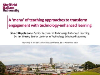 A ‘menu’ of teaching approaches to transform 
engagement with technology-enhanced learning 
Stuart Hepplestone, Senior Lecturer in Technology Enhanced Learning 
Dr. Ian Glover, Senior Lecturer in Technology Enhanced Learning 
Workshop at the 19th Annual SEDA Conference, 13-14 November 2014 
 