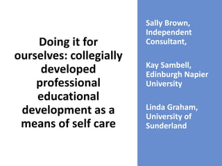 Doing it for
ourselves: collegially
developed
professional
educational
development as a
means of self care
Sally Brown,
Independent
Consultant,
Kay Sambell,
Edinburgh Napier
University
Linda Graham,
University of
Sunderland
 