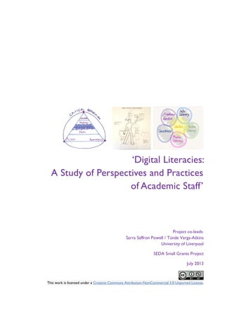 ‘Digital Literacies:
A Study of Perspectives and Practices
of Academic Staff’

Project co-leads:
Sarra Saffron Powell / Tünde Varga-Atkins
University of Liverpool
SEDA Small Grants Project
July 2013

This work is licensed under a Creative Commons Attribution-NonCommercial 3.0 Unported License.

 
