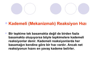 Kademeli (Mekanizmalı) Reaksiyon Hızı Bir tepkime tek basamakta değil de birden fazla basamakta oluşuyorsa böyle tepkimelere kademeli reaksiyonlar denir. Kademeli reaksiyonlarda her basamağın kendine göre bir hızı vardır. Ancak net reaksiyonun hızını en yavaş kademe belirler.  