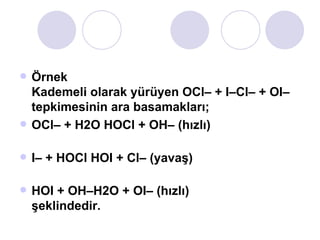 Örnek Kademeli olarak yürüyen OCl– + I–Cl– + OI– tepkimesinin ara basamakları; OCl– + H2O HOCl + OH– (hızlı) I– + HOCl HOI + Cl– (yavaş) HOI + OH–H2O + OI– (hızlı) şeklindedir.  