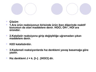 Çözüm  1.Ara ürün reaksiyonun birisinde ürün iken diğerinde reaktif konumun da olan maddelere denir. HOCl, OH–, HOI ara üründür. 2.Katalizör reaksiyona girip değişikliğe uğramadan çıkan maddelere denir. H2O katalizördür.  3.Kademeli reaksiyonlarda hız denklemi yavaş basamağa göre yazılır. Hız denklemi J = k. [I–] . [HOCl] dir. 