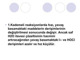 1.Kademeli reaksiyonlarda hızı, yavaş basamaktaki maddelerin derişimlerinin değiştirilmesi sonucunda değişir. Ancak saf H2O ilavesi çözeltisinin hacmini artıracağından yavaş basamaktaki I– ve HOCl derişimleri azalır ve hız küçülür . 