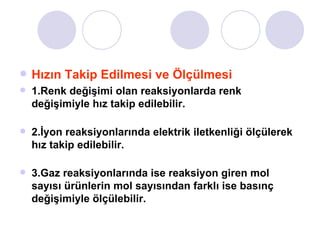 Hızın Takip Edilmesi ve Ölçülmesi 1.Renk değişimi olan reaksiyonlarda renk değişimiyle hız takip edilebilir. 2.İyon reaksiyonlarında elektrik iletkenliği ölçülerek hız takip edilebilir. 3.Gaz reaksiyonlarında ise reaksiyon giren mol sayısı ürünlerin mol sayısından farklı ise basınç değişimiyle ölçülebilir. 
