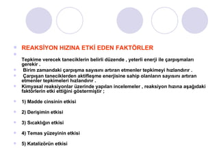 REAKSİYON HIZINA ETKİ EDEN FAKTÖRLER Tepkime verecek taneciklerin belirli düzende , yeterli enerji ile çarpışmaları gerekir .  Birim zamandaki çarpışma sayısını artıran etmenler tepkimeyi hızlandırır . Çarpışan taneciklerden aktifleşme enerjisine sahip olanların sayısını artıran  etmenler tepkimeleri hızlandırır . Kimyasal reaksiyonlar üzerinde yapılan incelemeler , reaksiyon hızına aşağıdaki faktörlerin etki ettiğini göstermiştir ; 1) Madde cinsinin etkisi 2) Derişimin etkisi 3) Sıcaklığın etkisi 4) Temas yüzeyinin etkisi 5) Katalizörün etkisi 