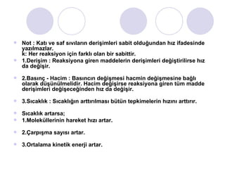 Not : Katı ve saf sıvıların derişimleri sabit olduğundan hız ifadesinde yazılmazlar.  k: Her reaksiyon için farklı olan bir sabittir.  1.Derişim : Reaksiyona giren maddelerin derişimleri değiştirilirse hız da değişir. 2.Basınç - Hacim : Basıncın değişmesi hacmin değişmesine bağlı olarak düşünülmelidir. Hacim değişirse reaksiyona giren tüm madde derişimleri değişeceğinden hız da değişir. 3.Sıcaklık : Sıcaklığın arttırılması bütün tepkimelerin hızını arttırır. Sıcaklık artarsa; 1.Moleküllerinin hareket hızı artar. 2.Çarpışma sayısı artar. 3.Ortalama kinetik enerji artar. 