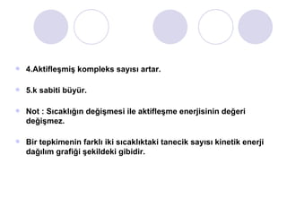 4.Aktifleşmiş kompleks sayısı artar. 5.k sabiti büyür. Not : Sıcaklığın değişmesi ile aktifleşme enerjisinin değeri değişmez. Bir tepkimenin farklı iki sıcaklıktaki tanecik sayısı kinetik enerji dağılım grafiği şekildeki gibidir.  