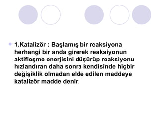 1.Katalizör : Başlamış bir reaksiyona herhangi bir anda girerek reaksiyonun aktifleşme enerjisini düşürüp reaksiyonu hızlandıran daha sonra kendisinde hiçbir değişiklik olmadan elde edilen maddeye katalizör madde denir. 