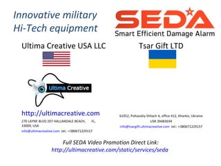 Innovative military
Hi-Tech equipment
Ultima Creative USA LLC
http://ultimacreative.com
270 LAYNE BLVD 207 HALLANDALE BEACH, FL,
33009, USA
info@ultimacreative.com tel.: +380671229157
Tsar Gift LTD
61052, Poltavskiy Shliach 4, office 412, Kharkiv, Ukraine
USR 39483034
info@tsargift.ultimacreative.com tel.: +380671229157
Full SEDA Video Promotion Direct Link:
http://ultimacreative.com/static/services/seda
 