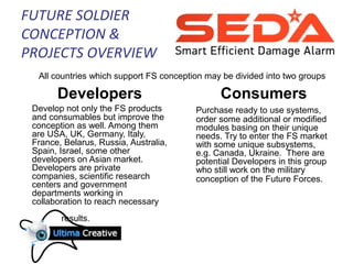 FUTURE SOLDIER
CONCEPTION &
PROJECTS OVERVIEW
Developers
Develop not only the FS products
and consumables but improve the
conception as well. Among them
are USA, UK, Germany, Italy,
France, Belarus, Russia, Australia,
Spain, Israel, some other
developers on Asian market.
Developers are private
companies, scientific research
centers and government
departments working in
collaboration to reach necessary
results.
Consumers
Purchase ready to use systems,
order some additional or modified
modules basing on their unique
needs. Try to enter the FS market
with some unique subsystems,
e.g. Canada, Ukraine. There are
potential Developers in this group
who still work on the military
conception of the Future Forces.
All countries which support FS conception may be divided into two groups
 