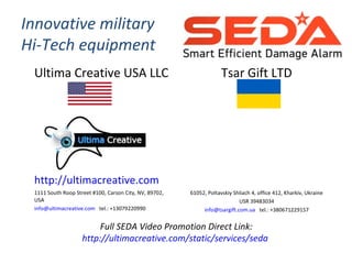 Innovative military
Hi-Tech equipment
Ultima Creative USA LLC
http://ultimacreative.com
1111 South Roop Street #100, Carson City, NV, 89702,
USA
info@ultimacreative.com tel.: +13079220990
Tsar Gift LTD
61052, Poltavskiy Shliach 4, office 412, Kharkiv, Ukraine
USR 39483034
info@tsargift.com.ua tel.: +380671229157
Full SEDA Video Promotion Direct Link:
http://ultimacreative.com/static/services/seda
 
