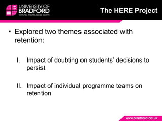 The HERE Project


• Explored two themes associated with
  retention:

  I.   Impact of doubting on students’ decisions to
       persist

  II. Impact of individual programme teams on
      retention
 