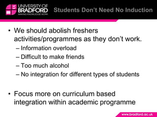 Students Don’t Need No Induction


• We should abolish freshers
  activities/programmes as they don’t work.
  – Information overload
  – Difficult to make friends
  – Too much alcohol
  – No integration for different types of students


• Focus more on curriculum based
  integration within academic programme
 
