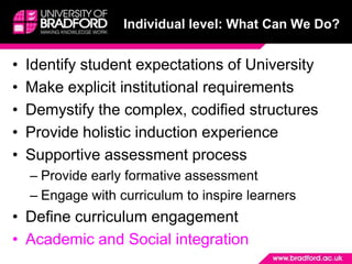 Individual level: What Can We Do?


•   Identify student expectations of University
•   Make explicit institutional requirements
•   Demystify the complex, codified structures
•   Provide holistic induction experience
•   Supportive assessment process
    – Provide early formative assessment
    – Engage with curriculum to inspire learners
• Define curriculum engagement
• Academic and Social integration
 