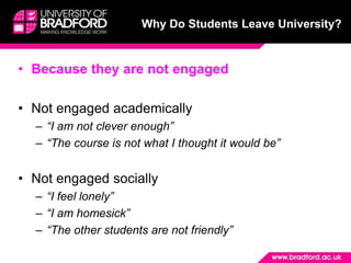 Why Do Students Leave University?


• Because they are not engaged

• Not engaged academically
  – “I am not clever enough”
  – “The course is not what I thought it would be”


• Not engaged socially
  – “I feel lonely”
  – “I am homesick”
  – “The other students are not friendly”
 