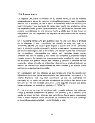 16 
1.1.8 Entorno interno 
La empresa UNILEVER se diferencia en su entorno interno, ya que se mantiene 
catalogado como una de las mejores, en el cual los empleados están en constante 
relación con la empresa, la cual le están suministrando todos los recursos para 
estar informados y que sus horas de trabajo sean mucho más productivas donde 
los empleados tienen grandes oportunidades no solo de empleo de formarse como 
persona convirtiéndose en una empresa fuerte y sólida que no solo tienen un 
compromiso con sus empleados ha adquirido un compromiso con la sociedad 
colombiana. 
En el marketing manejan una gran publicidad que no solo es de llevar el producto 
es de ofrecerles a sus consumidores un producto en este caso que es el 
SHAMPOO SEDAL una solución para mejorar el cuidado del cabello brindando 
como lo dicen tecnología e innovación a diaria lanzas nuevas campañas manejas 
los recursos tecnológicos con el fin de tener una relación mucho más estrecha con 
sus consumidores ofreciéndoles una página web interactiva donde pueden 
aprender tips para el cuidado y más como sus campañas publicitarias siempre 
muestra un grupo de expertos que se encarga de estar investigando sobre noticias 
de actualidad que puedan afectar este cuidado y dándolas a conocer en este 
segmento , utilizan el medio de entrevistas y testimonios y fortaleciéndolo con los 
medios de comunicación especialmente las redes sociales y en eventos donde 
promueven pequeñas muestras gratis. 
En su producción son muy eficaces, ya que manejan una línea de productos con 
diferentes extensiones ya que está diseñada para algún cabello en específico. Su 
entorno financiero está muy bien encaminado ya que sus inversiones van 
creciendo por su potencial mercado apoyándose en satisfacer las necesidades 
teniendo un 13% del mercado ubicándose en la segunda empresa que posee 
buenos márgenes de rentabilidad (periódico EL TIEMPO) 
En cuanto a sus recursos tecnológicos están creando sistemas que optimicen 
tiempo y recursos conservando la esencia del producto y de la empresa para 
prestar un mejor servicio. Mientras que su tendencia futura quiere posicionarse 
como la mejor empresa a nivel nacional en los productos de aseo que contribuya 
al desarrollo aportando vitalidad y sostenibilidad a la vida. 
 